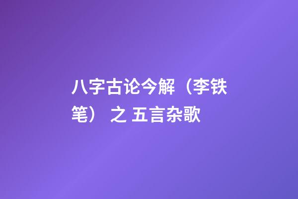 八字古论今解（李铁笔） 之 五言杂歌